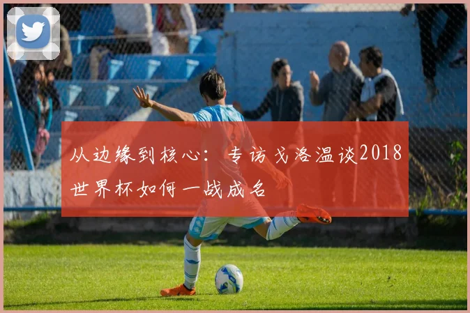 从边缘到核心：专访戈洛温谈2018世界杯如何一战成名