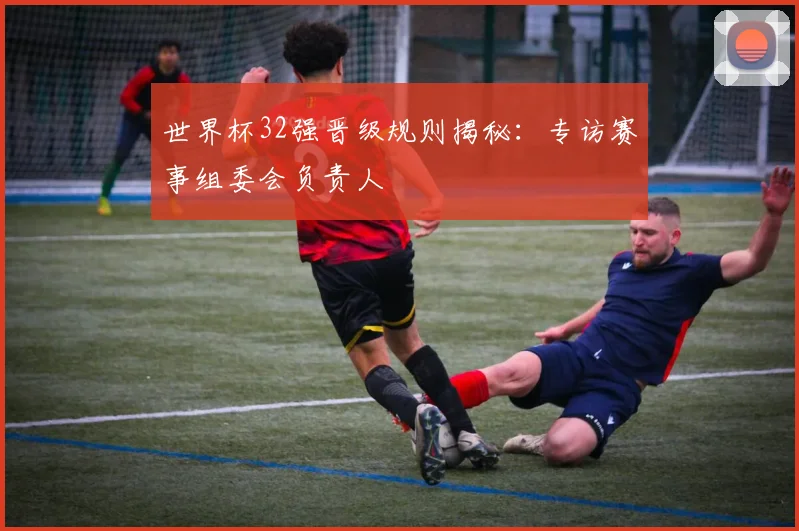 世界杯32强晋级规则揭秘：专访赛事组委会负责人