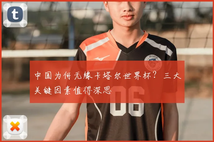 中国为何无缘卡塔尔世界杯?三大关键因素值得深思