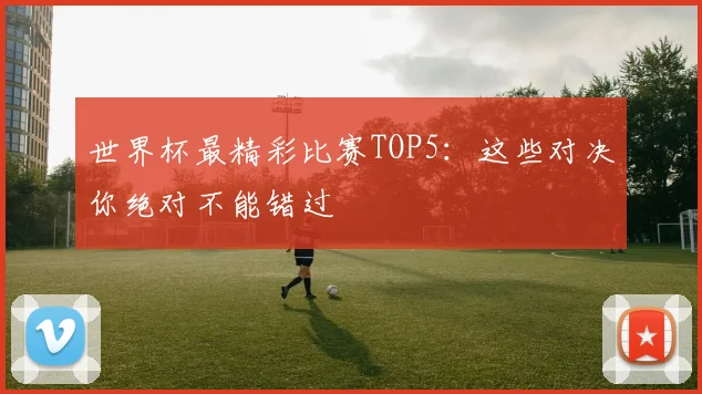世界杯最精彩比赛TOP5：这些对决你绝对不能错过