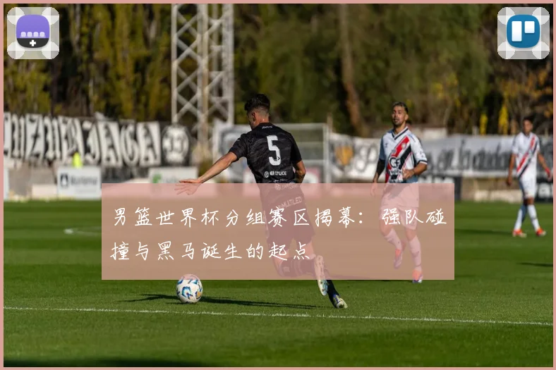 男篮世界杯分组赛区揭幕:强队碰撞与黑马诞生的起点