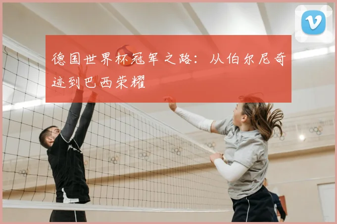 德国世界杯冠军之路：从伯尔尼奇迹到巴西荣耀