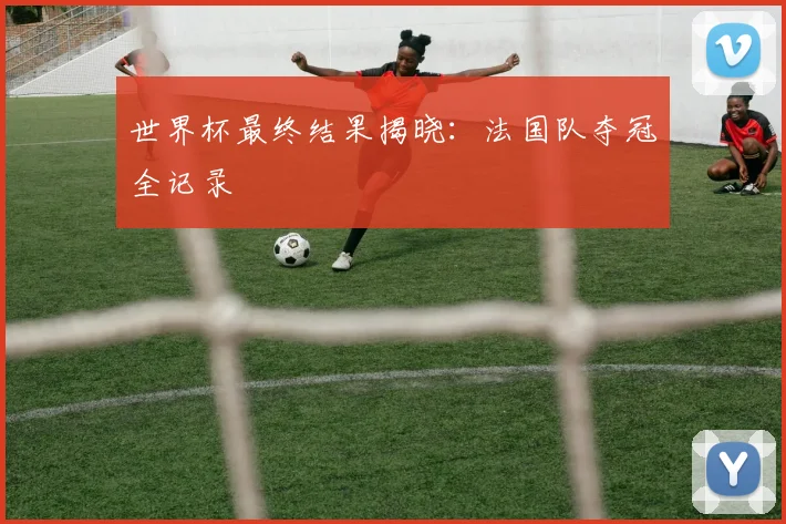 世界杯最终结果揭晓：法国队夺冠全记录