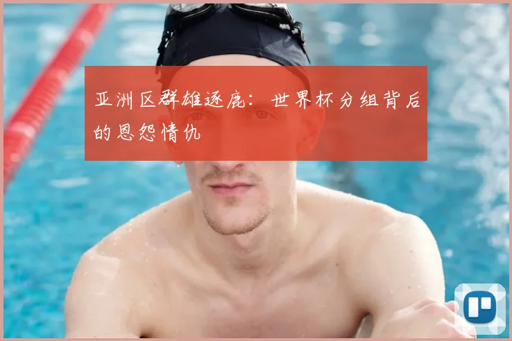 亚洲区群雄逐鹿:世界杯分组背后的恩怨情仇