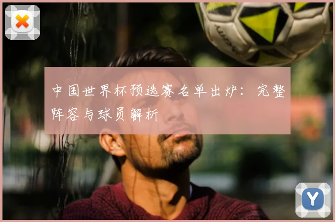 中国世界杯预选赛名单出炉：完整阵容与球员解析