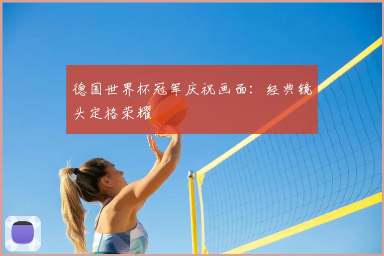 德国世界杯冠军庆祝画面：经典镜头定格荣耀
